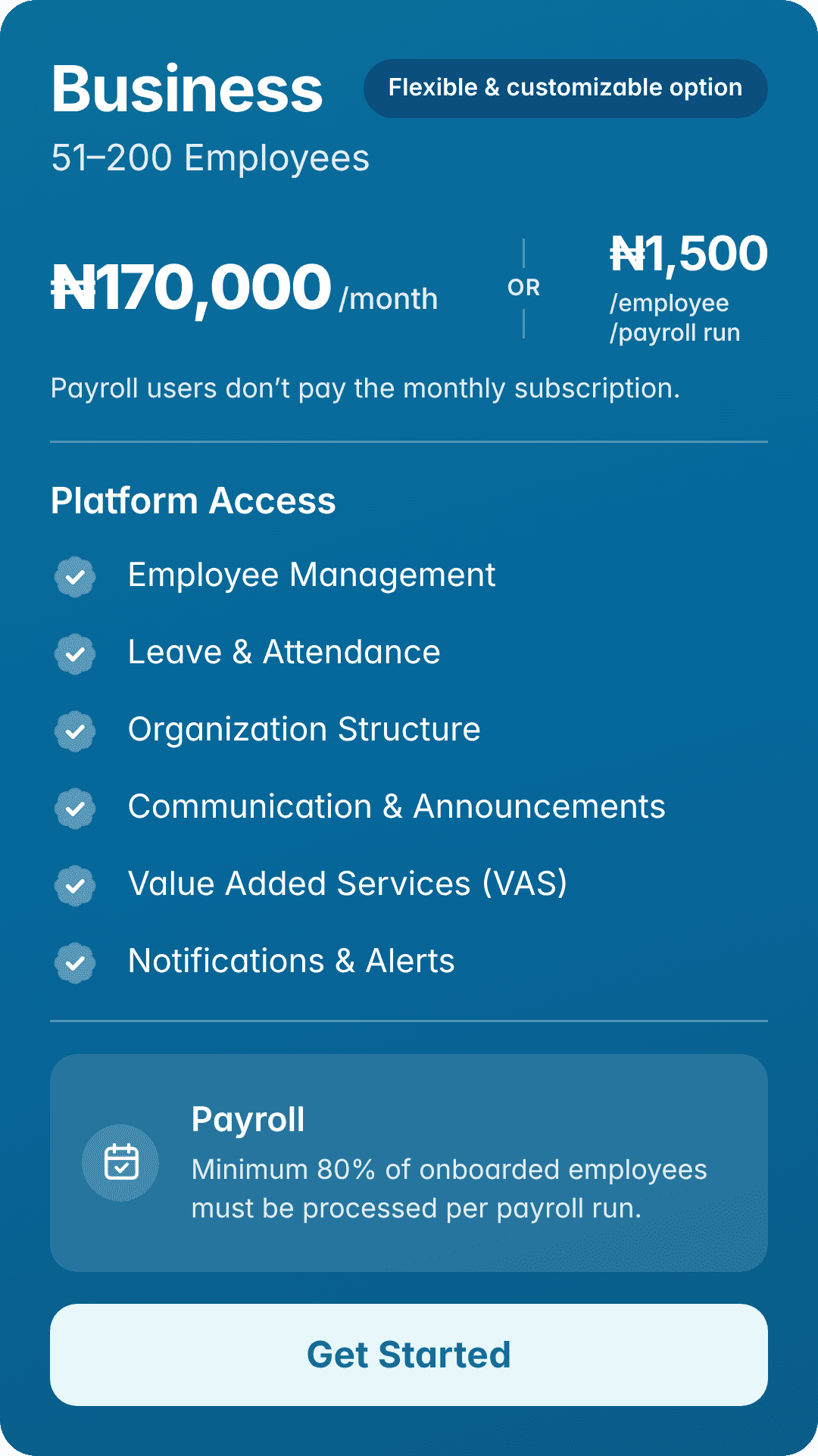 Business: 51–200 employees. ₦170,000/month. Flexible & customizable option. Or ₦1,500/employee/payroll run. Payroll users don’t pay the monthly subscription. Platform Access: Employee Management, Leave & Attendance, Organization Structure, Communication & Announcements, Value Added Services (VAS), Notifications & Alerts. Payroll: Minimum 80% of onboarded employees must be processed per payroll run.