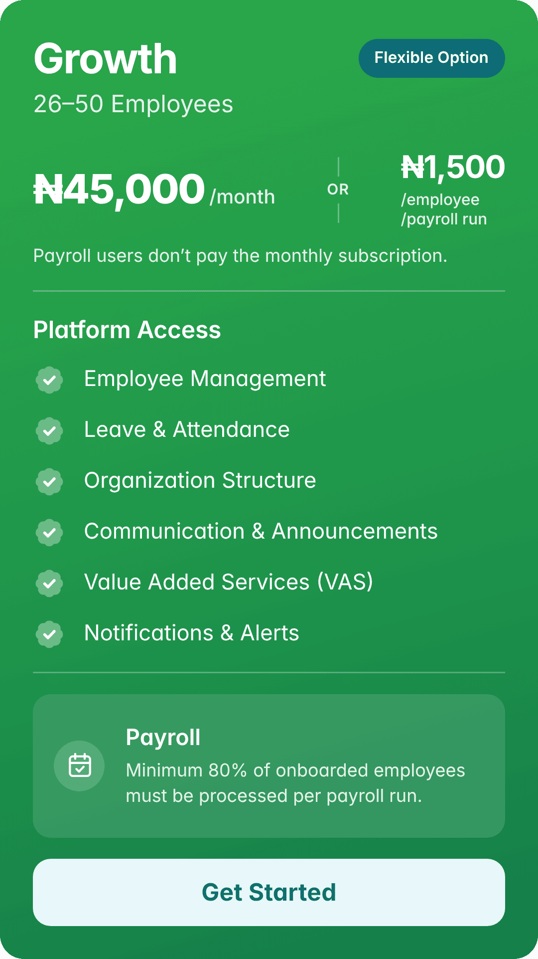 Growth: 26–50 employees. ₦45,000/month. Flexible Option. Or ₦1,500/employee/payroll run. Payroll users don’t pay the monthly subscription. Platform Access: Employee Management, Leave & Attendance, Organization Structure, Communication & Announcements, Value Added Services (VAS), Notifications & Alerts. Payroll: Minimum 80% of onboarded employees must be processed per payroll run.