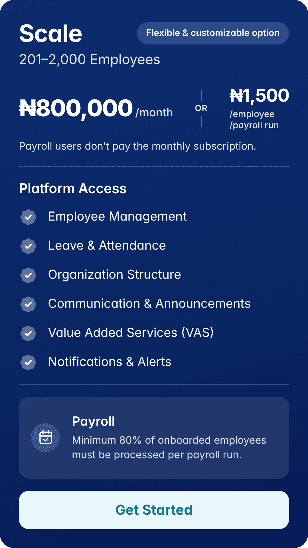 Scale: 201–2,000 employees. ₦800,000/month. Flexible & customizable option. Or ₦1,500/employee/payroll run. Payroll users don’t pay the monthly subscription. Platform Access: Employee Management, Leave & Attendance, Organization Structure, Communication & Announcements, Value Added Services (VAS), Notifications & Alerts. Payroll: Minimum 80% of onboarded employees must be processed per payroll run.